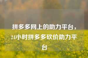 拼多多网上的助力平台,24小时拼多多砍价助力平台