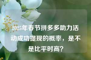2025年春节拼多多助力活动成功提现的概率，是不是比平时高？
