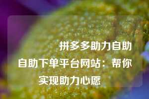 🔥拼多多助力自助自助下单平台网站：帮你实现助力心愿❤️