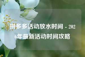 拼多多活动放水时间 - 2026年最新活动时间攻略
