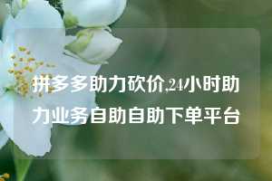 拼多多助力砍价,24小时助力业务自助自助下单平台