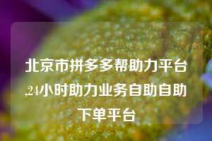 北京市拼多多帮助力平台,24小时助力业务自助自助下单平台