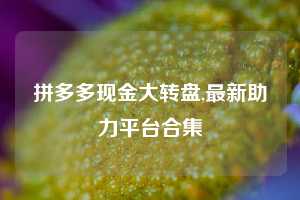 拼多多现金大转盘,最新助力平台合集