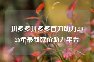 拼多多拼多多首刀助力,2026年最新砍价助力平台
