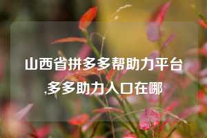 山西省拼多多帮助力平台,多多助力入口在哪